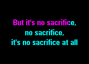 But it's no sacrifice,

no sacrifice.
it's no sacrifice at all