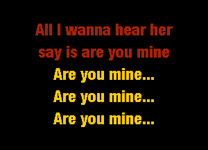 All I wanna hear her
say is are you mine

Are you mine...
Are you mine...
Are you mine...