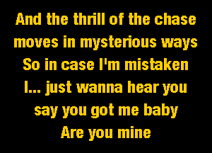 And the thrill of the chase
moves in mysterious ways
So in case I'm mistaken
I... just wanna hear you
say you got me baby
Are you mine