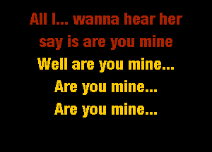 All I... wanna hear her
say is are you mine
Well are you mine...

Are you mine...
Are you mine...