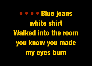 0 o o 0 Blue jeans
white shirt

Walked into the room
you know you made
my eyes burn
