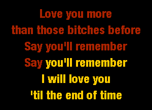 Love you more
than those bitches before
Say you'll remember
Say you'll remember
I will love you
'til the end of time