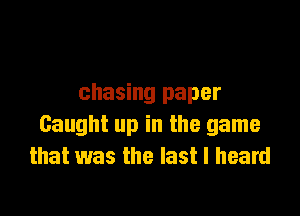 chasing paper

Caught up in the game
that was the last I heard