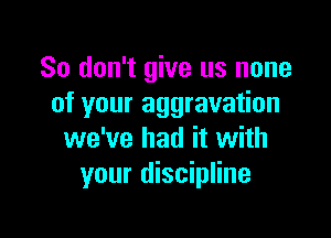 So don't give us none
of your aggravation

we've had it with
your discipline