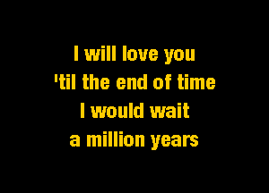 I will love you
'til the end of time

I would wait
a million years