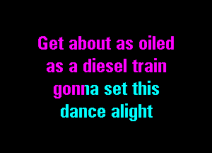 Get about as oiled
as a diesel train

gonna set this
dance alight