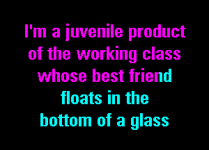 I'm a juvenile product
of the working class
whose best friend
floats in the

bottom of a glass l