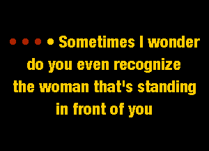 o o o 0 Sometimes I wonder
do you even recognize
the woman that's smnding
in front of you