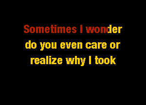 Sometimes I wonder
do you even care or

realize why I took