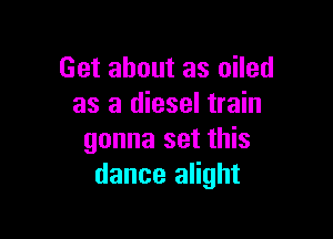 Get about as oiled
as a diesel train

gonna set this
dance alight