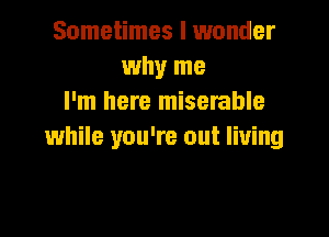 Sometimes I wonder
why me
I'm here miserable

while you're out living