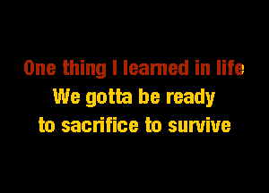 One thing I leamed in life

We gotta be ready
to sacrifice to survive