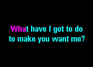 What have I got to do

to make you want me?