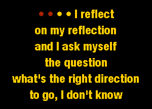 o o o o I reflect
on my reflection
and I ask myself

the question
what's the right direction
to go, I don't know
