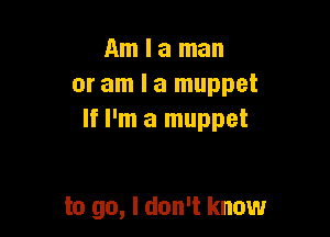 Am I a man
or am I a muppet

If I'm a muppet

to go, I don't know