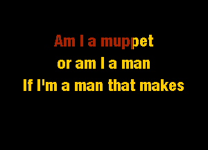 Am I a muppet
or am I a man

If I'm a man that makes