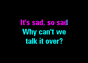 It's sad, so sad

Why can't we
talk it over?