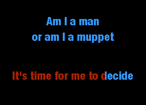 Am I a man
or am I a muppet

It's time for me to decide