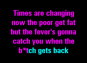 Times are changing
now the poor get fat
but the fever's gonna

catch you when the
haetch gets back