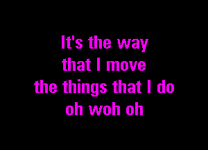 It's the way
that I move

the things that I do
oh woh oh