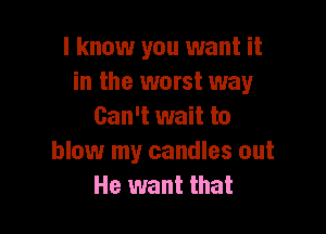 I know you want it
in the worst way

Can't wait to
blow my candles out
He want that