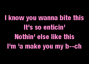 I know you wanna bite this
It's so enticin'
Nothin' else like this

I'm 'a make you my b--ch