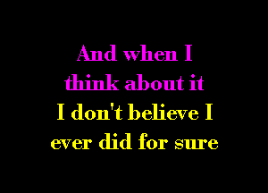 And when I
think about it
I don't believe I

ever did for sure

I