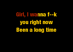 Girl, I wanna f--k
you right now

Been a long time