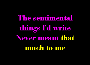 The sentimental
things I'd write

Never meant that

much to me

Q