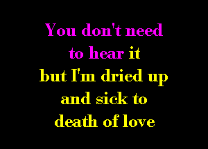 You don't need
to hear it

but I'm dried up

and sick to

death of love I