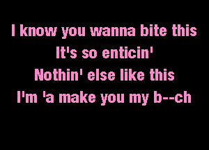 I know you wanna bite this
It's so enticin'
Nothin' else like this

I'm 'a make you my b--ch