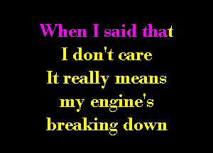 When I said that
I don't care
It really means

my engine's

breaking down I