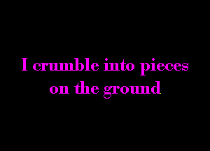 I crumble into pieces

on the ground