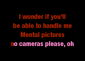 I wonder if you'll
be able to handle me

Mental pictures
no cameras please, oh