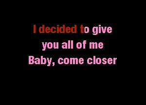 I decided to give
you all of me

Baby, come closer