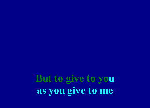But to give to you
as you give to me