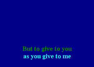 But to give to you
as you give to me