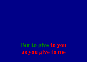 But to give to you
as you give to me
