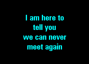 I am here to
tell you

we can never
meet again