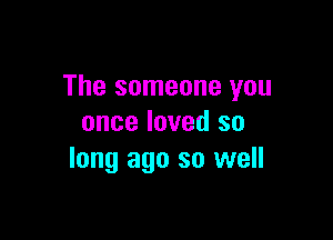 The someone you

once loved so
long ago so well