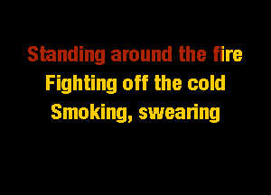 Standing around the fire
Fighting off the cold
Smoking, swearing