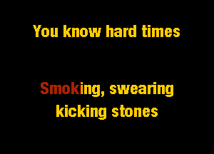 You know hard times

Smoking, swean'ng
kicking stones