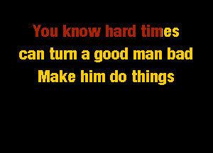 You know hard times
can tum a good man had
Make him do things