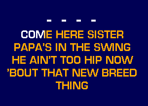 COME HERE SISTER
PAPA'S IN THE SINlNG
HE AIN'T T00 HIP NOW

'BOUT THAT NEW BREED
THING