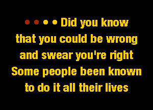 o o o 0 Did you know
that you could be wrong
and swear you're right
Some people been known
to do it all their lives