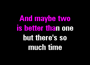 And maybe two
is better than one

but there's so
much time