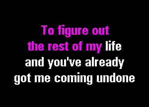 To figure out
the rest of my life

and you've already
got me coming undone