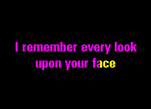 I remember every look

upon your face