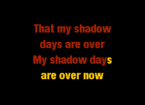 That my shadow
days are over

My shadow days
are over now