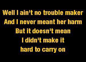 Well I ain't no trouble maker
And I never meant her harm
But it doesn't mean
I didn't make it
hard to carry on